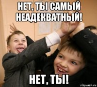 нет, ты самый неадекватный! нет, ты!