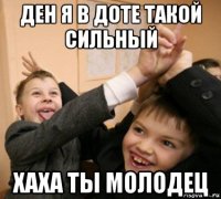 ден я в доте такой сильный хаха ты молодец