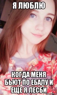 я люблю когда меня бьют по ебалу и еще я лесби