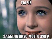 ты чё забыла вкус моего хуя ?