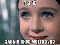 ты чё забыл вкус моего хуя ?
