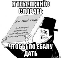 я тебе принёс словарь чтобы по ебалу дать