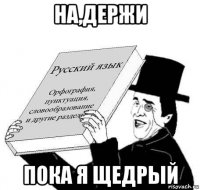 на,держи пока я щедрый