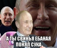  а ты свинья ебаная понял сука