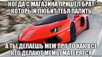когда с магазина пришёл брат который любит тебя палить а ты делаешь мем про то как все кто делают мемы матерятся
