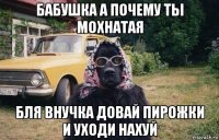 бабушка а почему ты мохнатая бля внучка довай пирожки и уходи нахуй