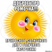 доброе утро ромочка!!! прекрасного,солнечного дня и отличного настроения
