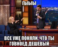 гыыы все уже поняли, что ты говноед дешевый
