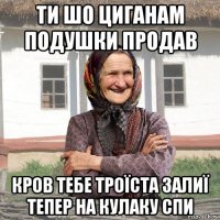 ти шо циганам подушки продав кров тебе троïста залиï тепер на кулаку спи