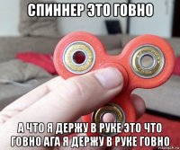 спиннер это говно а что я держу в руке это что говно ага я держу в руке говно