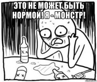 это не может быть нормой! я - монстр! 