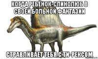 когда ребёнок-спинолюб в своей больной фантазии стравливает тебя с ти-рексом
