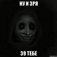 ну и зря 39 тебе
