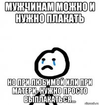 мужчинам можно и нужно плакать но при любимой или при матери- нужно просто выплакаться...