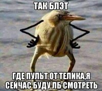 так блэт где пульт от телика,я сейчас буду лб смотреть