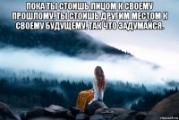 пока ты стоишь лицом к своему прошлому, ты стоишь другим местом к своему будущему. так что задумайся. 