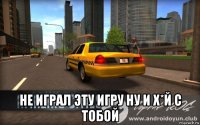  не играл эту игру ну и х*й с тобой