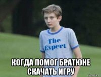  когда помог братюне скачать игру