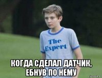  когда сделал датчик, ебнув по нему