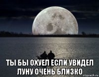  ты бы охуел если увидел луну очень близко