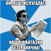 ой, леш! испугала)) наша фантазия безгранична!
