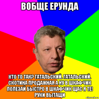 вобще ерунда кто то так? гатальский. гатальский. скотина продажная а ну в шкафчик полезай быстро в шкафчик щас я те! руки вытащи