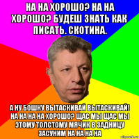 на на хорошо? на на хорошо? будеш знать как писать. скотина. а ну бошку вытаскивай вытаскивай! на на на на хорошо? щас мы щас мы этому толстому мячик в задницу засуним на на на на