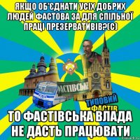 якщо об'єднати усіх добрих людей фастова за для спільної праці презервативів?(с) то фастівська влада не дасть працювати