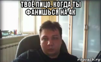 твоё лицо, когда ты фанишься на 4к 