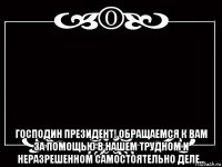  господин президент! обращаемся к вам за помощью в нашем трудном и неразрешенном самостоятельно деле...