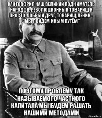 как говорил наш великий подниматель народов, революционный товарищ и просто добрый друг, товарищ ленин - "мы пойдём иным путём" поэтому проблему так называемого частного капитала мы будем рашать нашими методами