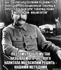 как говорил наш великий подниматель народов, революционный товарищ и просто добрый друг, товарищ ленин - "мы пойдём - иным путём" поэтому проблему так называемого частного капитала мы асилим решить - нашими методами
