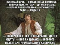 — послушай, друг. — синьор, я весь вниманье. — твой господин, он где? — да как сказать... — нельзя ль позвать его? — бегу быстрее лани! — я жду его. — смотря кого... и я не собираюсь долго ждать! — вот я и думаю — которого позвать?! труффальдино из бергамо