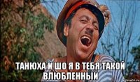  танюха и шо я в тебя такой влюбленный