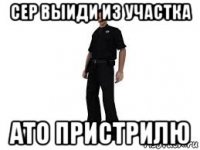 сер выиди из участка ато пристрилю