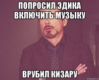 попросил эдика включить музыку врубил кизару