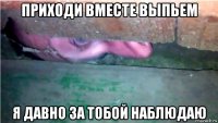 приходи вместе выпьем я давно за тобой наблюдаю