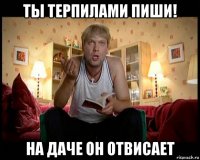 ты терпилами пиши! на даче он отвисает