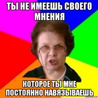 ты не имеешь своего мнения которое ты мне постоянно навязываешь