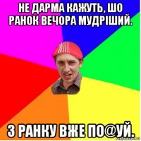 не дарма кажуть, шо ранок вечора мудріший. з ранку вже по@уй.
