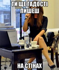 ти ще гадості пишеш на стінах