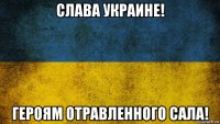 слава украине! героям отравленного сала!