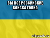 вы все российские воиска говно 