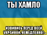 ты хамло извинись перед всей украиной, немедленно!