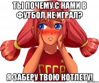ты почему с нами в футбол не играл? я заберу твою котлету!
