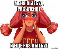 меня выебут, расчленят и еще раз выебут
