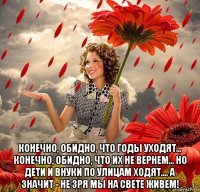  конечно, обидно, что годы уходят... конечно, обидно, что их не вернем... но дети и внуки по улицам ходят.... а значит - не зря мы на свете живем!