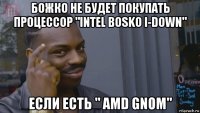 божко не будет покупать процессор "intel bosko i-down" если есть " amd gnom"