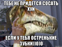 тебе не придется сосать хуи если у тебя остренькие зубки))0)0