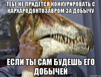 тебе не придётся конкурировать с кархародонтозавром за добычу если ты сам будешь его добычей